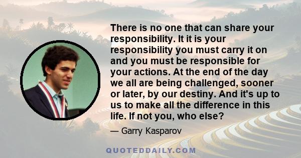 There is no one that can share your responsibility. It it is your responsibility you must carry it on and you must be responsible for your actions. At the end of the day we all are being challenged, sooner or later, by