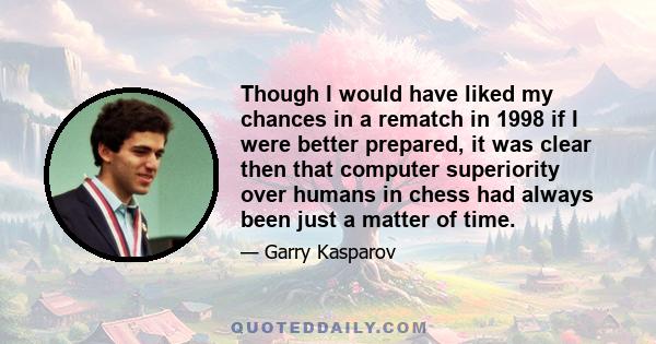 Though I would have liked my chances in a rematch in 1998 if I were better prepared, it was clear then that computer superiority over humans in chess had always been just a matter of time.