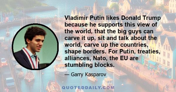 Vladimir Putin likes Donald Trump because he supports this view of the world, that the big guys can carve it up, sit and talk about the world, carve up the countries, shape borders. For Putin, treaties, alliances, Nato, 