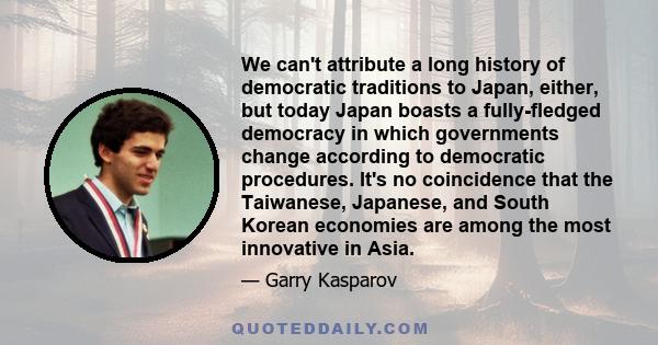 We can't attribute a long history of democratic traditions to Japan, either, but today Japan boasts a fully-fledged democracy in which governments change according to democratic procedures. It's no coincidence that the