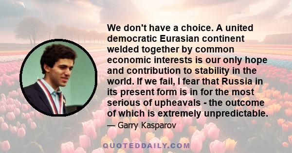 We don't have a choice. A united democratic Eurasian continent welded together by common economic interests is our only hope and contribution to stability in the world. If we fail, I fear that Russia in its present form 