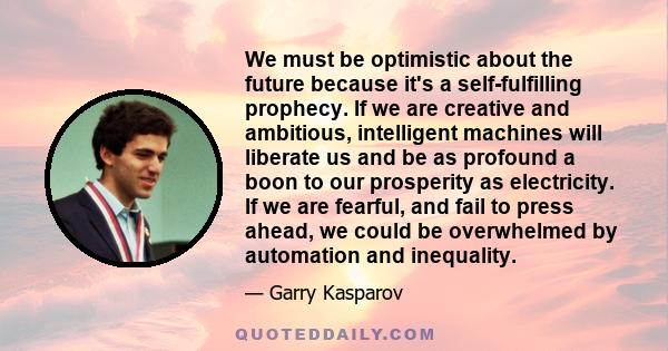 We must be optimistic about the future because it's a self-fulfilling prophecy. If we are creative and ambitious, intelligent machines will liberate us and be as profound a boon to our prosperity as electricity. If we