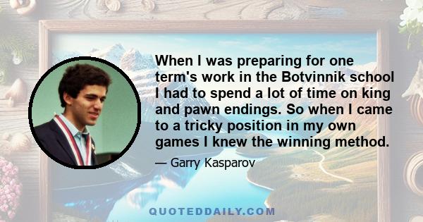 When I was preparing for one term's work in the Botvinnik school I had to spend a lot of time on king and pawn endings. So when I came to a tricky position in my own games I knew the winning method.