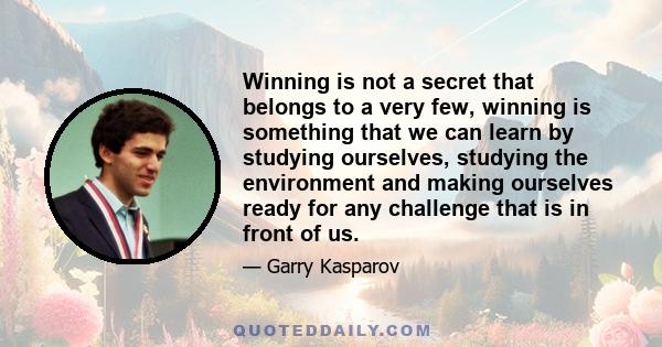 Winning is not a secret that belongs to a very few, winning is something that we can learn by studying ourselves, studying the environment and making ourselves ready for any challenge that is in front of us.