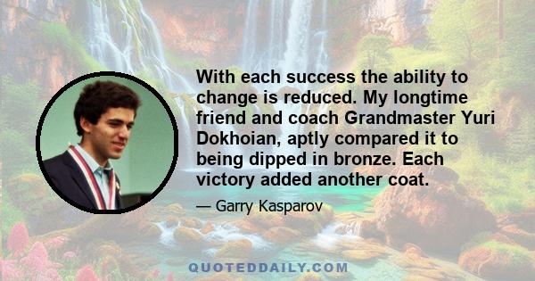 With each success the ability to change is reduced. My longtime friend and coach Grandmaster Yuri Dokhoian, aptly compared it to being dipped in bronze. Each victory added another coat.