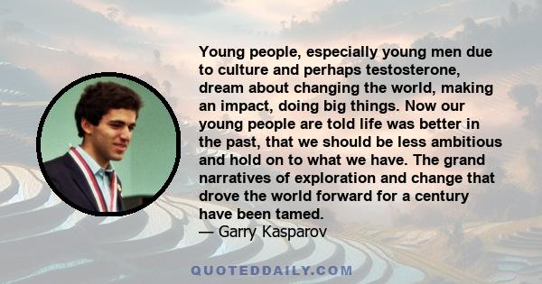 Young people, especially young men due to culture and perhaps testosterone, dream about changing the world, making an impact, doing big things. Now our young people are told life was better in the past, that we should