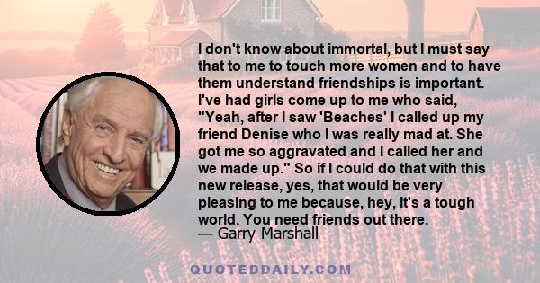 I don't know about immortal, but I must say that to me to touch more women and to have them understand friendships is important. I've had girls come up to me who said, Yeah, after I saw 'Beaches' I called up my friend