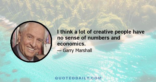 I think a lot of creative people have no sense of numbers and economics.