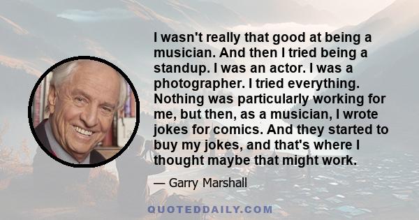 I wasn't really that good at being a musician. And then I tried being a standup. I was an actor. I was a photographer. I tried everything. Nothing was particularly working for me, but then, as a musician, I wrote jokes