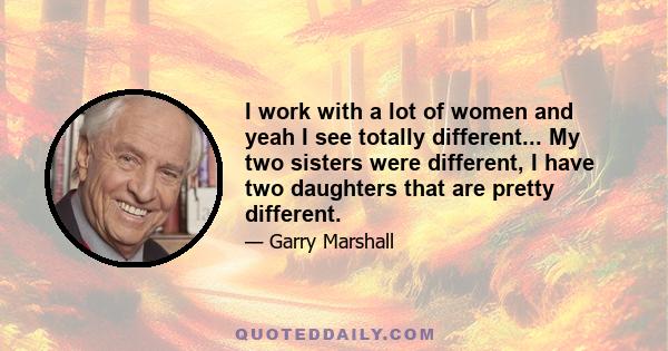 I work with a lot of women and yeah I see totally different... My two sisters were different, I have two daughters that are pretty different.