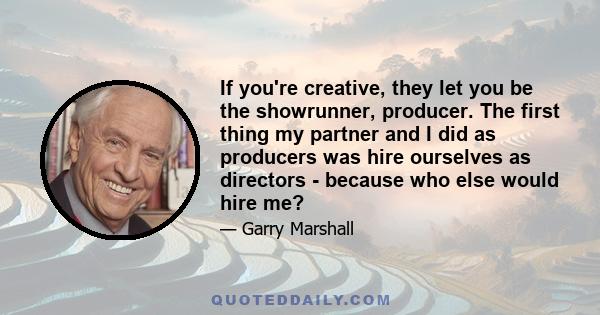 If you're creative, they let you be the showrunner, producer. The first thing my partner and I did as producers was hire ourselves as directors - because who else would hire me?