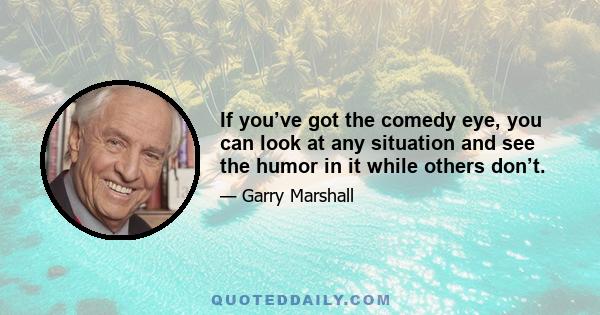 If you’ve got the comedy eye, you can look at any situation and see the humor in it while others don’t.