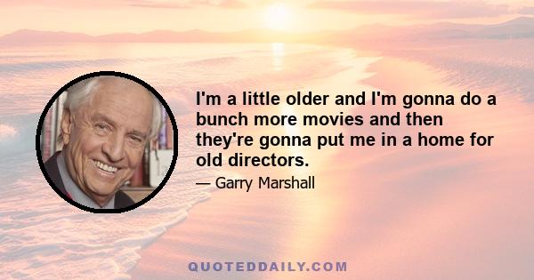 I'm a little older and I'm gonna do a bunch more movies and then they're gonna put me in a home for old directors.