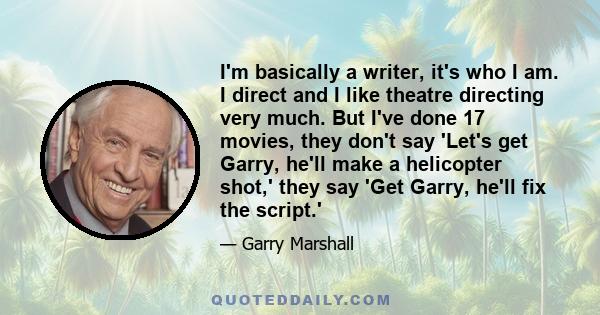 I'm basically a writer, it's who I am. I direct and I like theatre directing very much. But I've done 17 movies, they don't say 'Let's get Garry, he'll make a helicopter shot,' they say 'Get Garry, he'll fix the script.'