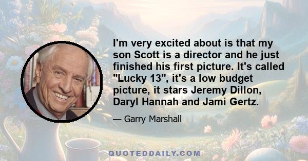 I'm very excited about is that my son Scott is a director and he just finished his first picture. It's called Lucky 13, it's a low budget picture, it stars Jeremy Dillon, Daryl Hannah and Jami Gertz.