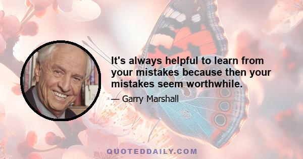 It's always helpful to learn from your mistakes because then your mistakes seem worthwhile.