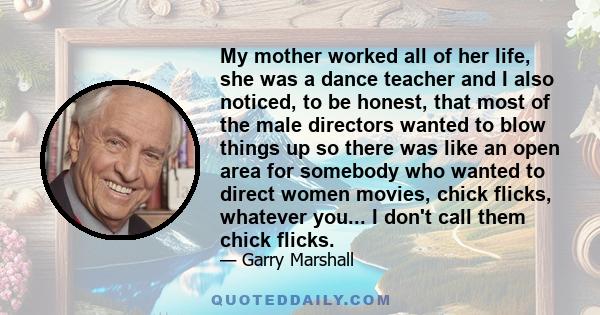 My mother worked all of her life, she was a dance teacher and I also noticed, to be honest, that most of the male directors wanted to blow things up so there was like an open area for somebody who wanted to direct women 