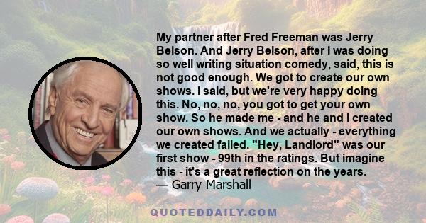 My partner after Fred Freeman was Jerry Belson. And Jerry Belson, after I was doing so well writing situation comedy, said, this is not good enough. We got to create our own shows. I said, but we're very happy doing