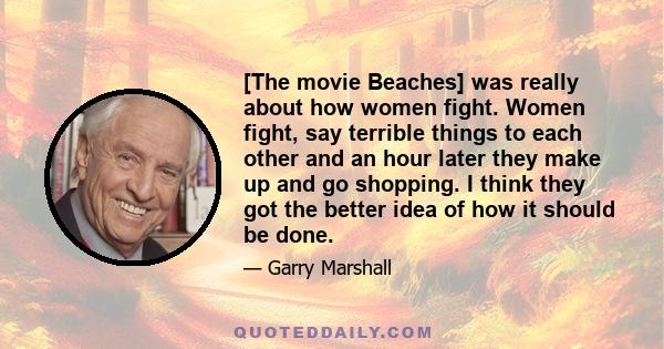 [The movie Beaches] was really about how women fight. Women fight, say terrible things to each other and an hour later they make up and go shopping. I think they got the better idea of how it should be done.