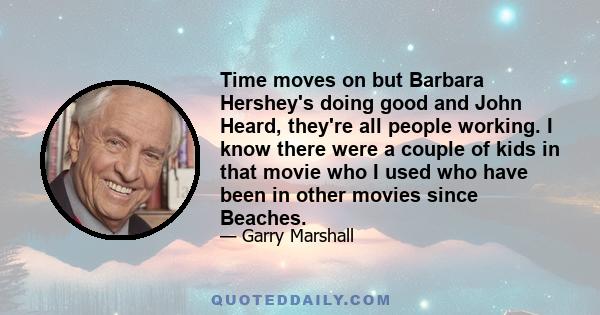 Time moves on but Barbara Hershey's doing good and John Heard, they're all people working. I know there were a couple of kids in that movie who I used who have been in other movies since Beaches.