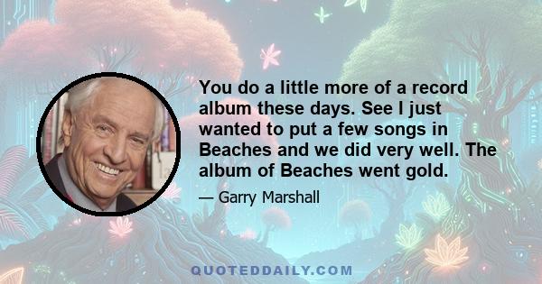 You do a little more of a record album these days. See I just wanted to put a few songs in Beaches and we did very well. The album of Beaches went gold.