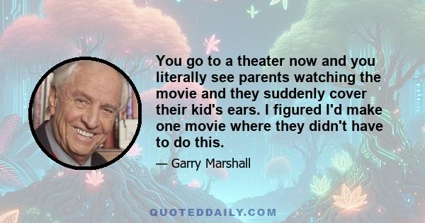 You go to a theater now and you literally see parents watching the movie and they suddenly cover their kid's ears. I figured I'd make one movie where they didn't have to do this.