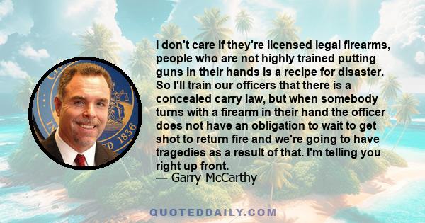 I don't care if they're licensed legal firearms, people who are not highly trained putting guns in their hands is a recipe for disaster. So I'll train our officers that there is a concealed carry law, but when somebody