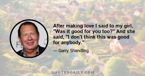 After making love I said to my girl, Was it good for you too? And she said, I don't think this was good for anybody.