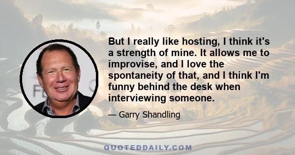 But I really like hosting, I think it's a strength of mine. It allows me to improvise, and I love the spontaneity of that, and I think I'm funny behind the desk when interviewing someone.