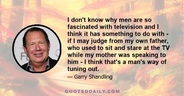 I don't know why men are so fascinated with television and I think it has something to do with - if I may judge from my own father, who used to sit and stare at the TV while my mother was speaking to him - I think