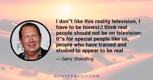 I don''t like this reality television, I have to be honest;I think real people should not be on television; It''s for special people like us, people who have trained and studied to appear to be real