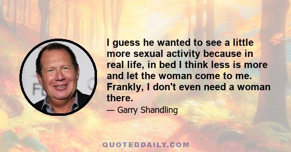 I guess he wanted to see a little more sexual activity because in real life, in bed I think less is more and let the woman come to me. Frankly, I don't even need a woman there.