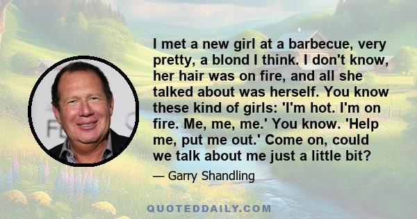 I met a new girl at a barbecue, very pretty, a blond I think. I don't know, her hair was on fire, and all she talked about was herself. You know these kind of girls: 'I'm hot. I'm on fire. Me, me, me.' You know. 'Help