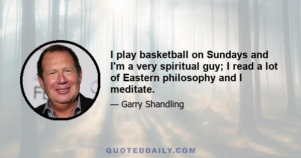 I play basketball on Sundays and I'm a very spiritual guy; I read a lot of Eastern philosophy and I meditate.