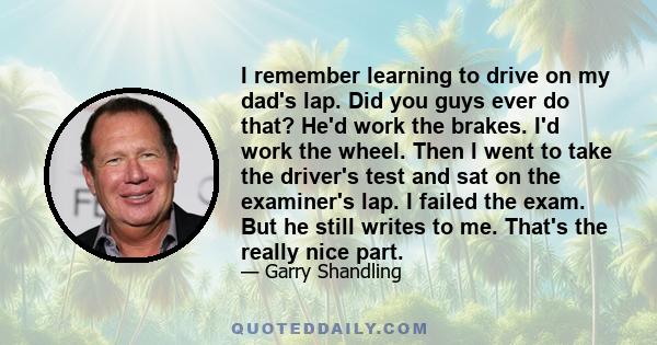 I remember learning to drive on my dad's lap. Did you guys ever do that? He'd work the brakes. I'd work the wheel. Then I went to take the driver's test and sat on the examiner's lap. I failed the exam. But he still