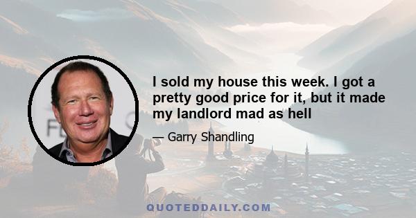 I sold my house this week. I got a pretty good price for it, but it made my landlord mad as hell