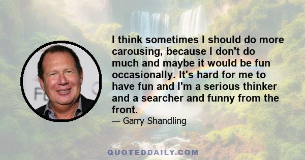 I think sometimes I should do more carousing, because I don't do much and maybe it would be fun occasionally. It's hard for me to have fun and I'm a serious thinker and a searcher and funny from the front.