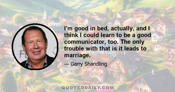 I'm good in bed, actually, and I think I could learn to be a good communicator, too. The only trouble with that is it leads to marriage.