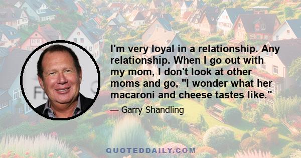 I'm very loyal in a relationship. Any relationship. When I go out with my mom, I don't look at other moms and go, I wonder what her macaroni and cheese tastes like.