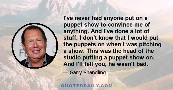 I've never had anyone put on a puppet show to convince me of anything. And I've done a lot of stuff. I don't know that I would put the puppets on when I was pitching a show. This was the head of the studio putting a