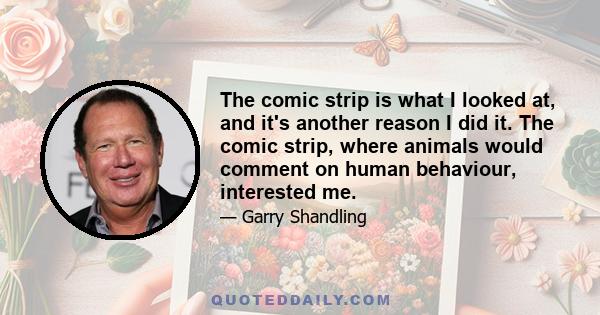 The comic strip is what I looked at, and it's another reason I did it. The comic strip, where animals would comment on human behaviour, interested me.