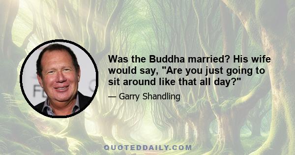 Was the Buddha married? His wife would say, Are you just going to sit around like that all day?