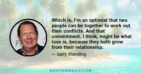 Which is, I'm an optimist that two people can be together to work out their conflicts. And that commitment, I think, might be what love is, because they both grow from their relationship.