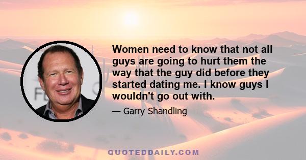 Women need to know that not all guys are going to hurt them the way that the guy did before they started dating me. I know guys I wouldn't go out with.