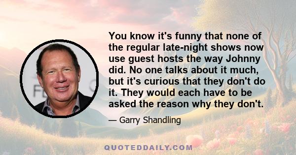 You know it's funny that none of the regular late-night shows now use guest hosts the way Johnny did. No one talks about it much, but it's curious that they don't do it. They would each have to be asked the reason why