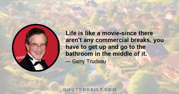 Life is like a movie-since there aren't any commercial breaks, you have to get up and go to the bathroom in the middle of it.