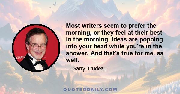 Most writers seem to prefer the morning, or they feel at their best in the morning. Ideas are popping into your head while you're in the shower. And that's true for me, as well.