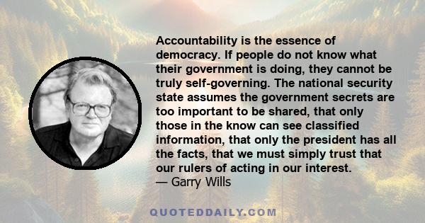 Accountability is the essence of democracy. If people do not know what their government is doing, they cannot be truly self-governing. The national security state assumes the government secrets are too important to be