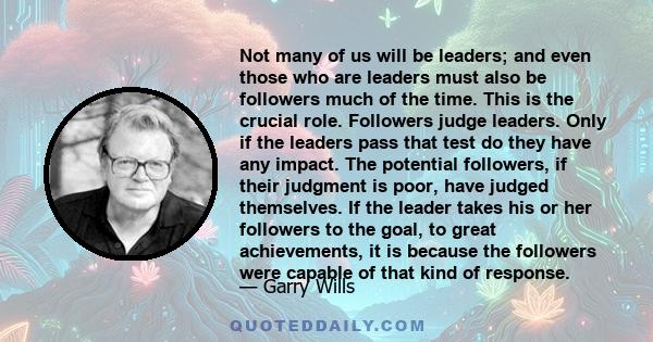 Not many of us will be leaders; and even those who are leaders must also be followers much of the time. This is the crucial role. Followers judge leaders. Only if the leaders pass that test do they have any impact. The