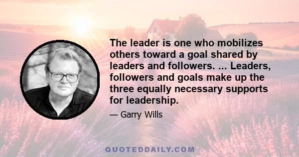 The leader is one who mobilizes others toward a goal shared by leaders and followers. ... Leaders, followers and goals make up the three equally necessary supports for leadership.